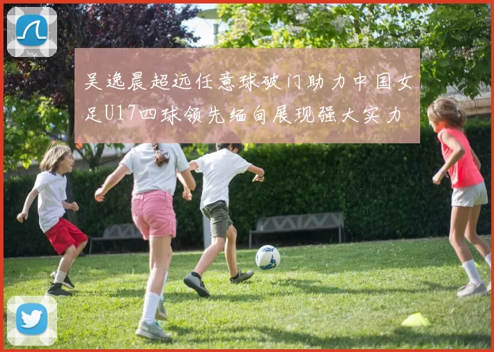 吴逸晨超远任意球破门助力中国女足U17四球领先缅甸展现强大实力