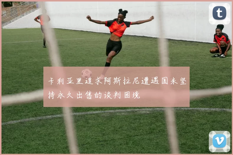 卡利亚里追求阿斯拉尼遭遇国米坚持永久出售的谈判困境