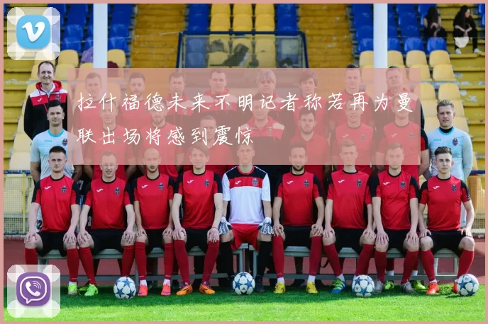 拉什福德未来不明记者称若再为曼联出场将感到震惊
