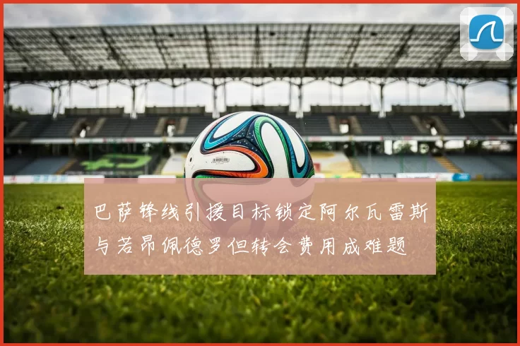 巴萨锋线引援目标锁定阿尔瓦雷斯与若昂佩德罗但转会费用成难题