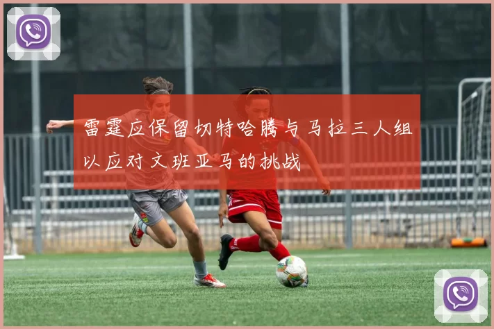 雷霆应保留切特哈腾与马拉三人组以应对文班亚马的挑战