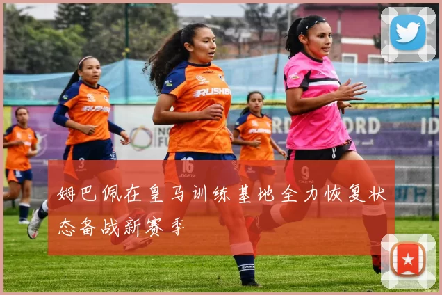 姆巴佩在皇马训练基地全力恢复状态备战新赛季