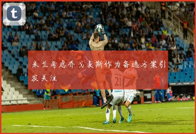 米兰考虑乔戈麦斯作为备选方案引发关注