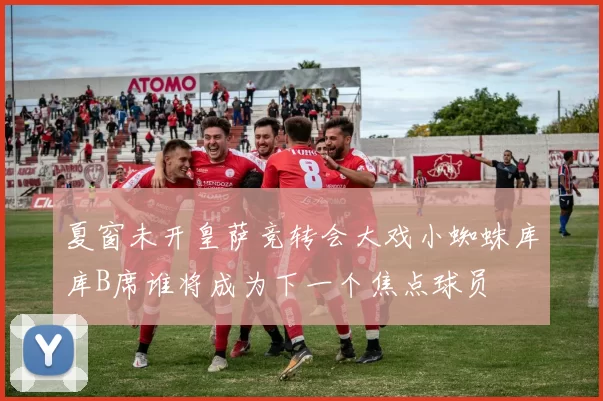 夏窗未开皇萨竞转会大戏小蜘蛛库库B席谁将成为下一个焦点球员