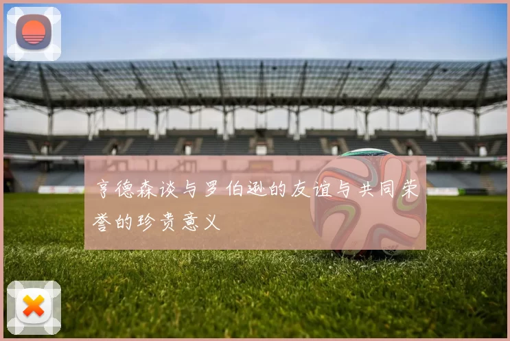 亨德森谈与罗伯逊的友谊与共同荣誉的珍贵意义