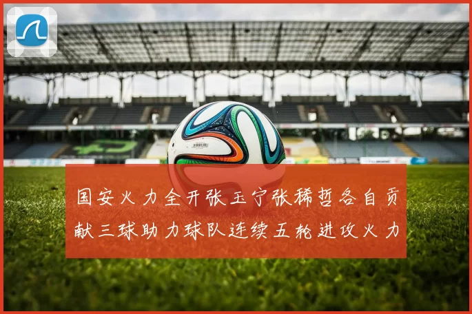 国安火力全开张玉宁张稀哲各自贡献三球助力球队连续五轮进攻火力猛增