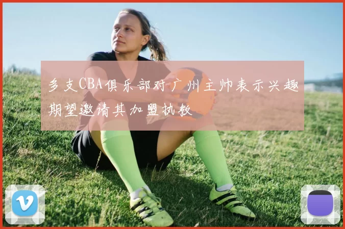 多支CBA俱乐部对广州主帅表示兴趣期望邀请其加盟执教