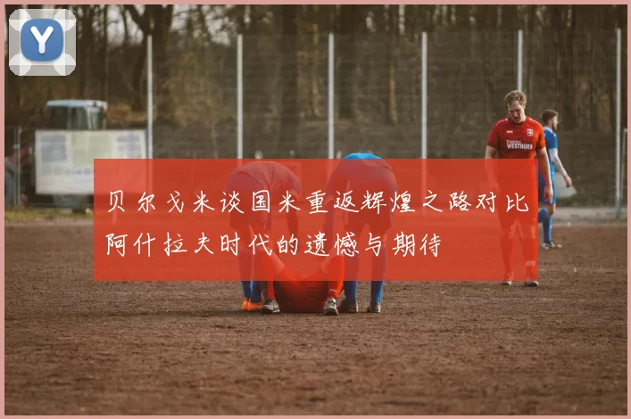 贝尔戈米谈国米重返辉煌之路对比阿什拉夫时代的遗憾与期待