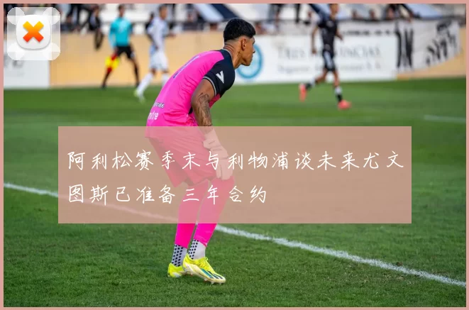 阿利松赛季末与利物浦谈未来尤文图斯已准备三年合约
