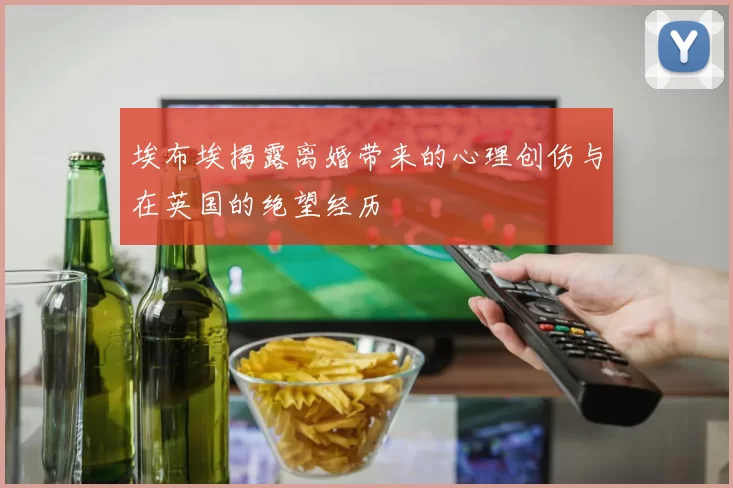 埃布埃揭露离婚带来的心理创伤与在英国的绝望经历
