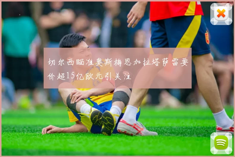 切尔西瞄准奥斯梅恩加拉塔萨雷要价超15亿欧元引关注
