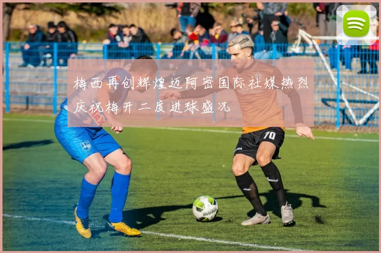 梅西再创辉煌迈阿密国际社媒热烈庆祝梅开二度进球盛况
