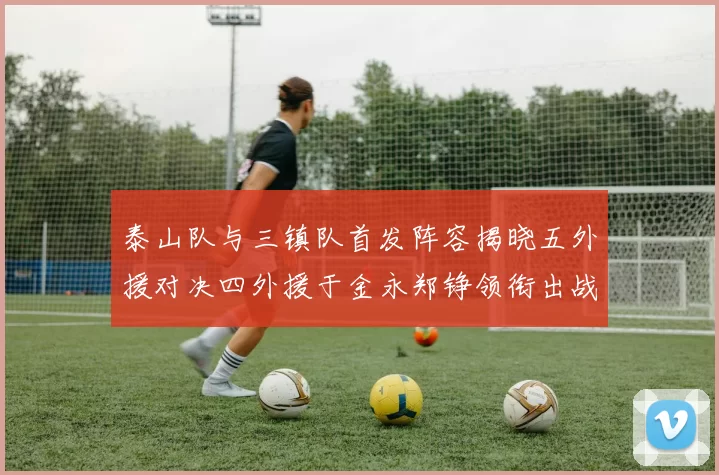 泰山队与三镇队首发阵容揭晓五外援对决四外援于金永郑铮领衔出战