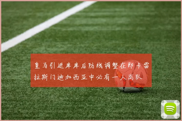 皇马引进库库后防线调整在即卡雷拉斯门迪加西亚中必有一人离队