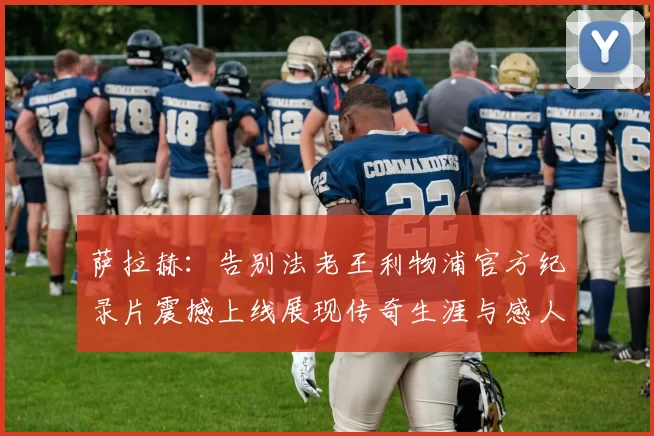 萨拉赫：告别法老王利物浦官方纪录片震撼上线展现传奇生涯与感人时刻