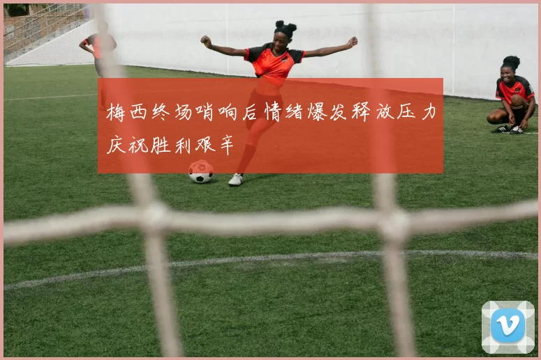 梅西终场哨响后情绪爆发释放压力庆祝胜利艰辛