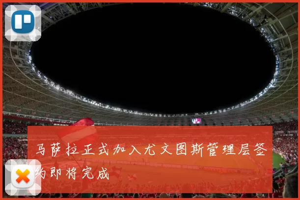 马萨拉正式加入尤文图斯管理层签约即将完成