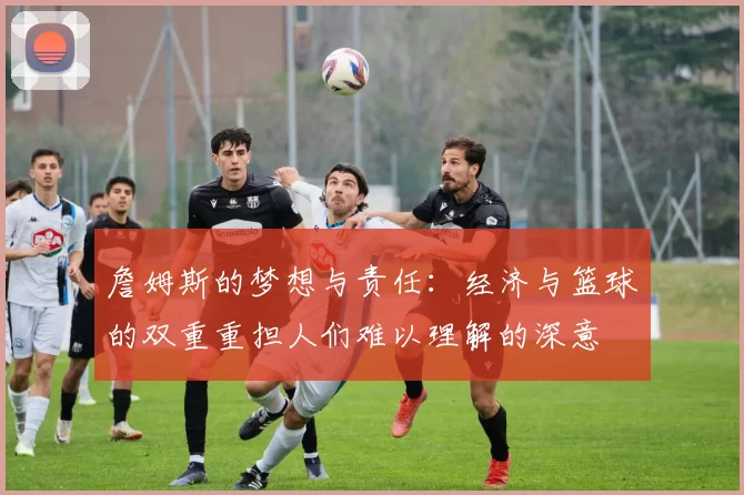 詹姆斯的梦想与责任：经济与篮球的双重重担人们难以理解的深意