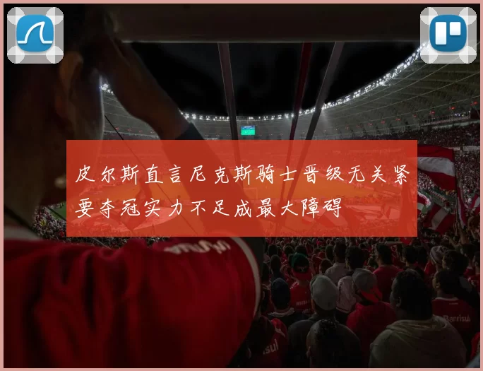 皮尔斯直言尼克斯骑士晋级无关紧要夺冠实力不足成最大障碍
