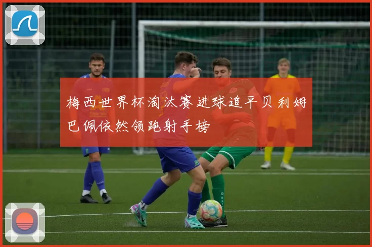 梅西世界杯淘汰赛进球追平贝利姆巴佩依然领跑射手榜
